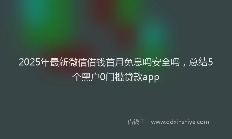 2025年最新微信借钱首月免息吗安全吗，总结5个黑户0门槛贷款app