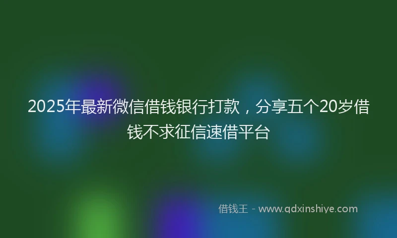 2025年最新微信借钱银行打款，分享五个20岁借钱不求征信速借平台