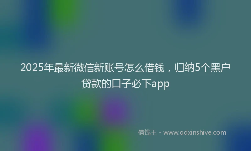 2025年最新微信新账号怎么借钱，归纳5个黑户贷款的口子必下app