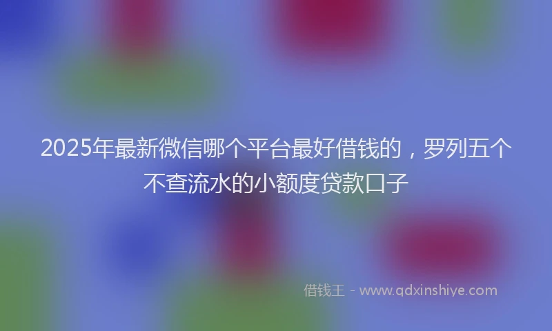 2025年最新微信哪个平台最好借钱的，罗列五个不查流水的小额度贷款口子