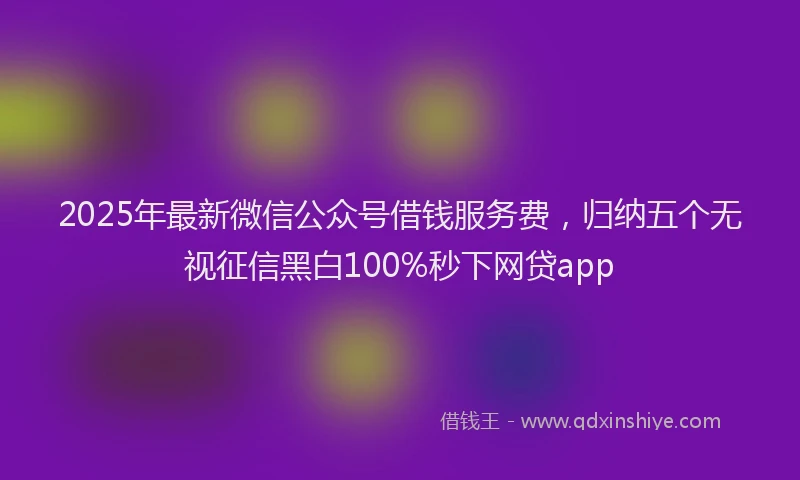 2025年最新微信公众号借钱服务费，归纳五个无视征信黑白100%秒下网贷app