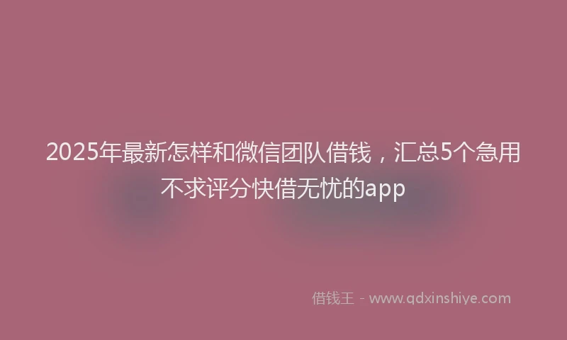 2025年最新怎样和微信团队借钱，汇总5个急用不求评分快借无忧的app