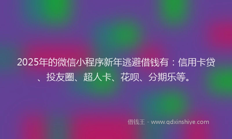 2025年的微信小程序新年逃避借钱有：信用卡贷、投友圈、超人卡、花呗、分期乐等。