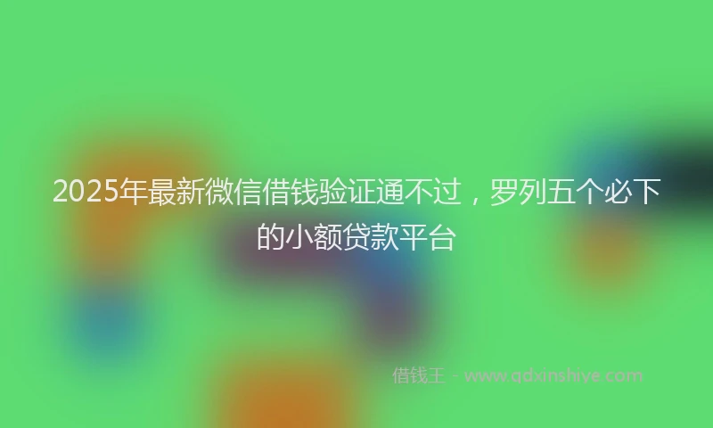 2025年最新微信借钱验证通不过，罗列五个必下的小额贷款平台