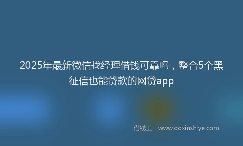 2025年最新微信找经理借钱可靠吗，整合5个黑征信也能贷款的网贷app