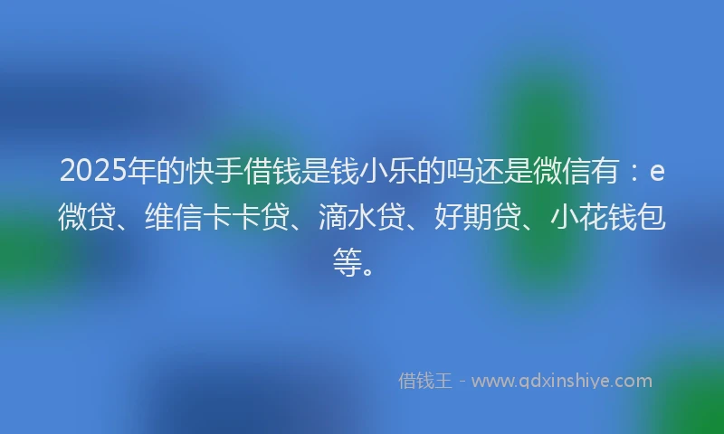 2025年的快手借钱是钱小乐的吗还是微信有：e微贷、维信卡卡贷、滴水贷、好期贷、小花钱包等。