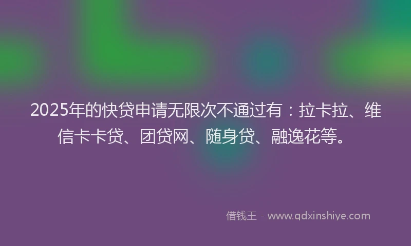 2025年的快贷申请无限次不通过有：拉卡拉、维信卡卡贷、团贷网、随身贷、融逸花等。