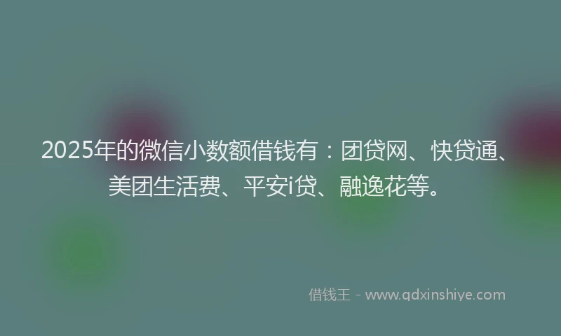 2025年的微信小数额借钱有：团贷网、快贷通、美团生活费、平安i贷、融逸花等。