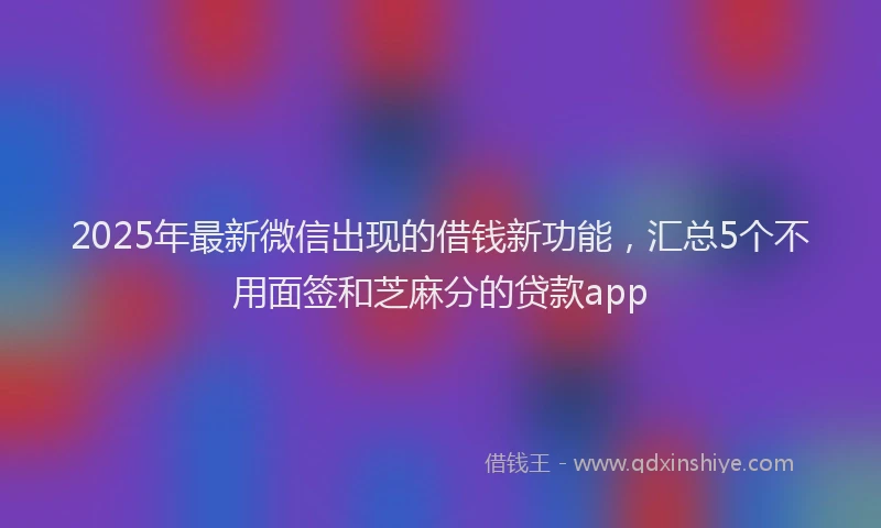 2025年最新微信出现的借钱新功能，汇总5个不用面签和芝麻分的贷款app
