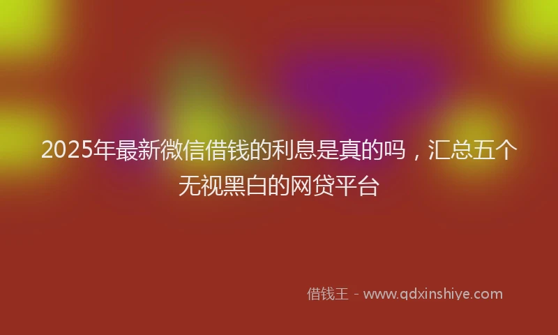 2025年最新微信借钱的利息是真的吗，汇总五个无视黑白的网贷平台