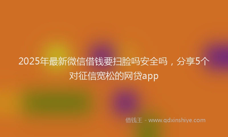 2025年最新微信借钱要扫脸吗安全吗，分享5个对征信宽松的网贷app