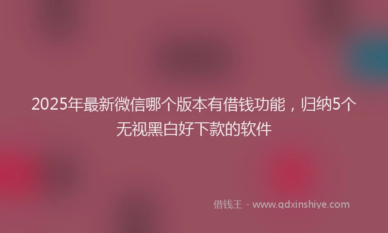 2025年最新微信哪个版本有借钱功能，归纳5个无视黑白好下款的软件