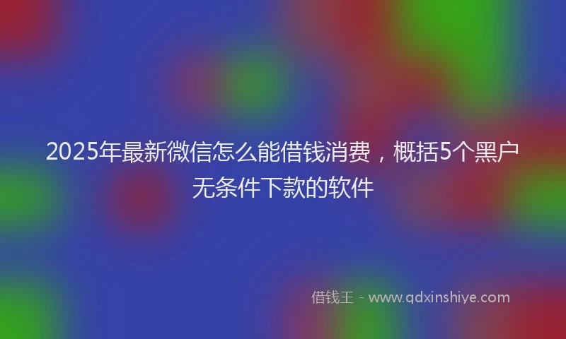 2025年最新微信怎么能借钱消费，概括5个黑户无条件下款的软件