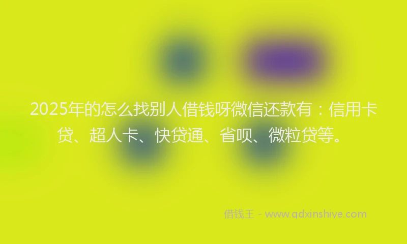 2025年的怎么找别人借钱呀微信还款有：信用卡贷、超人卡、快贷通、省呗、微粒贷等。