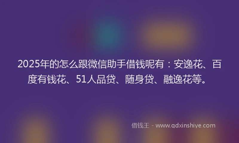 2025年的怎么跟微信助手借钱呢有：安逸花、百度有钱花、51人品贷、随身贷、融逸花等。