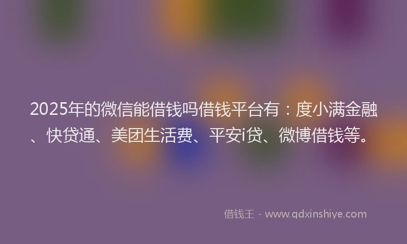 2025年的微信能借钱吗借钱平台有：度小满金融、快贷通、美团生活费、平安i贷、微博借钱等。
