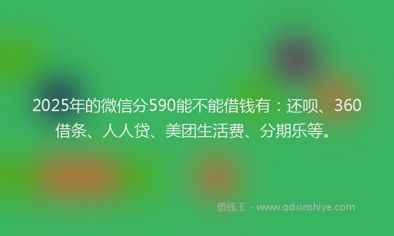 2025年的微信分590能不能借钱有：还呗、360借条、人人贷、美团生活费、分期乐等。
