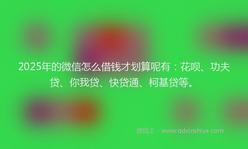 2025年的微信怎么借钱才划算呢有：花呗、功夫贷、你我贷、快贷通、柯基贷等。