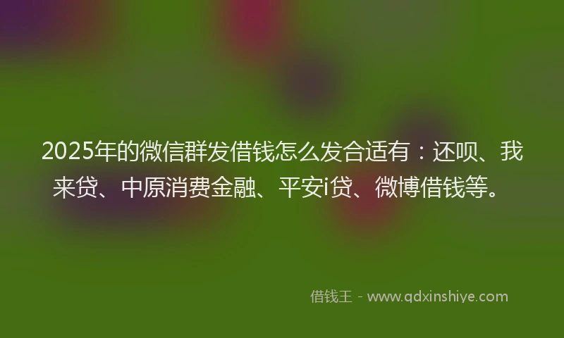 2025年的微信群发借钱怎么发合适有：还呗、我来贷、中原消费金融、平安i贷、微博借钱等。