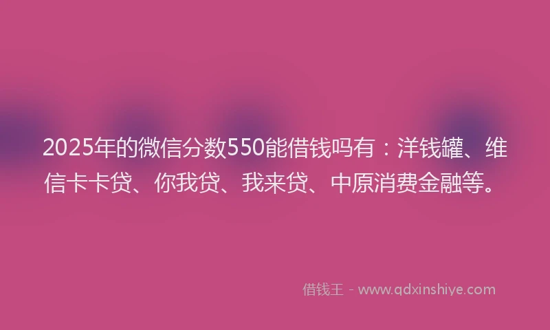 2025年的微信分数550能借钱吗有：洋钱罐、维信卡卡贷、你我贷、我来贷、中原消费金融等。