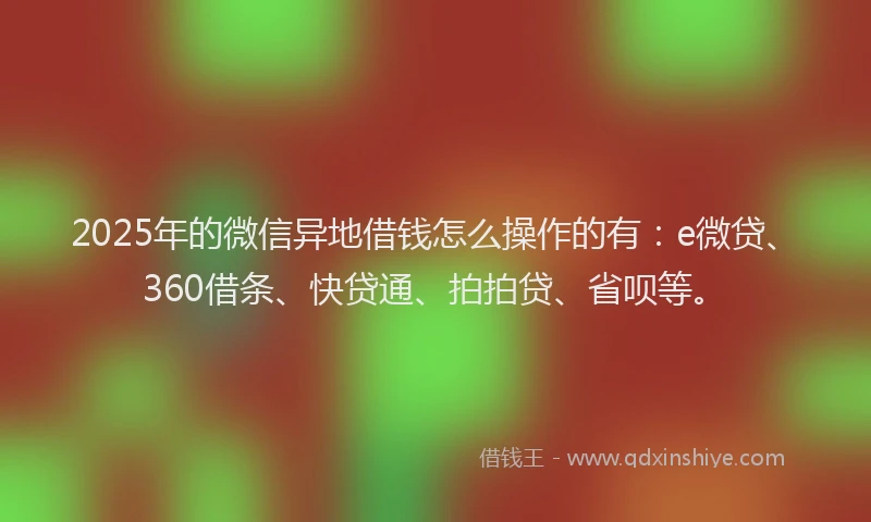 2025年的微信异地借钱怎么操作的有：e微贷、360借条、快贷通、拍拍贷、省呗等。