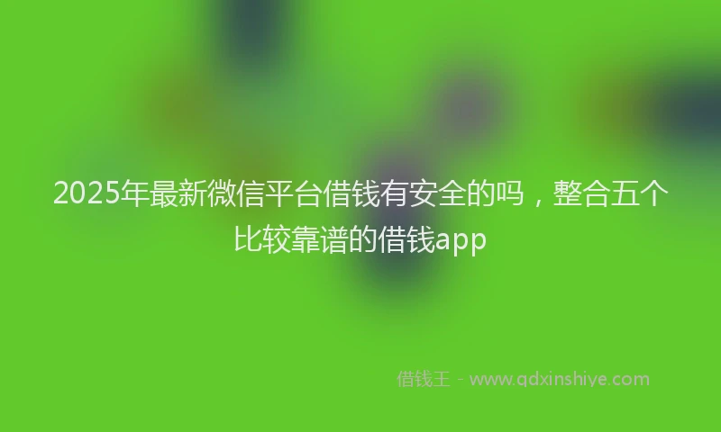 2025年最新微信平台借钱有安全的吗，整合五个比较靠谱的借钱app