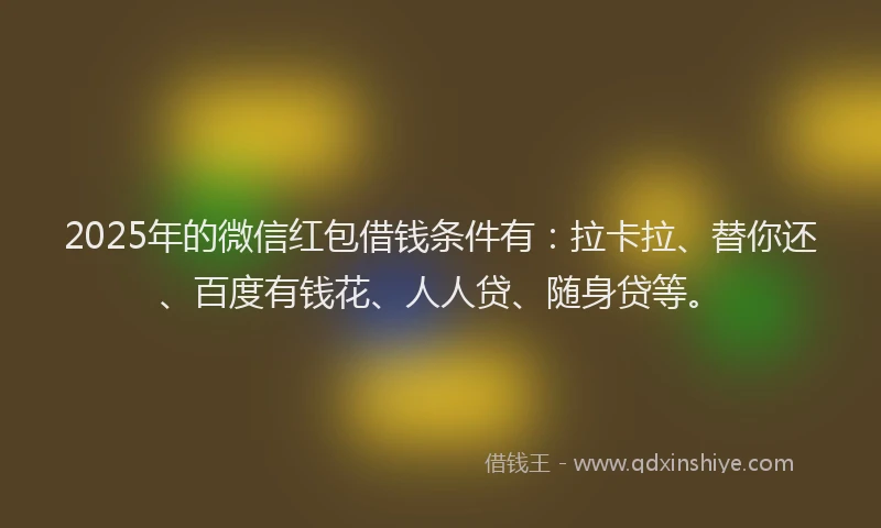 2025年的微信红包借钱条件有：拉卡拉、替你还、百度有钱花、人人贷、随身贷等。