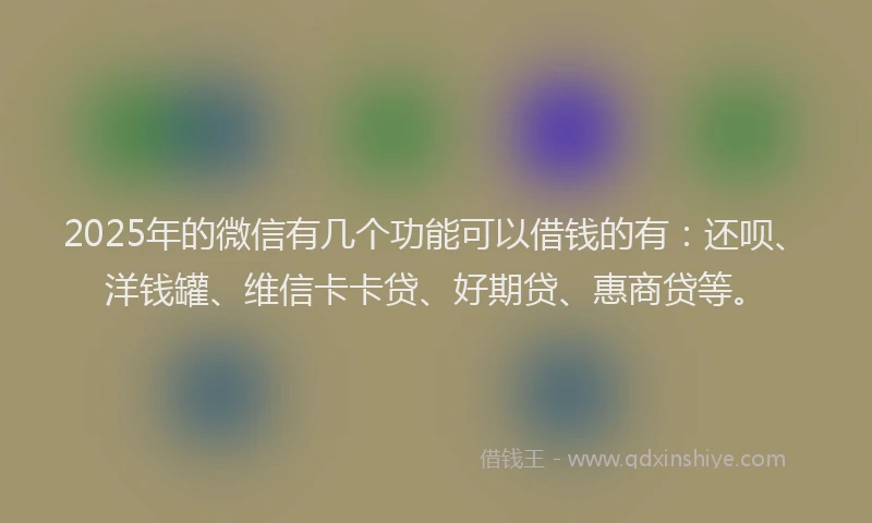 2025年的微信有几个功能可以借钱的有：还呗、洋钱罐、维信卡卡贷、好期贷、惠商贷等。