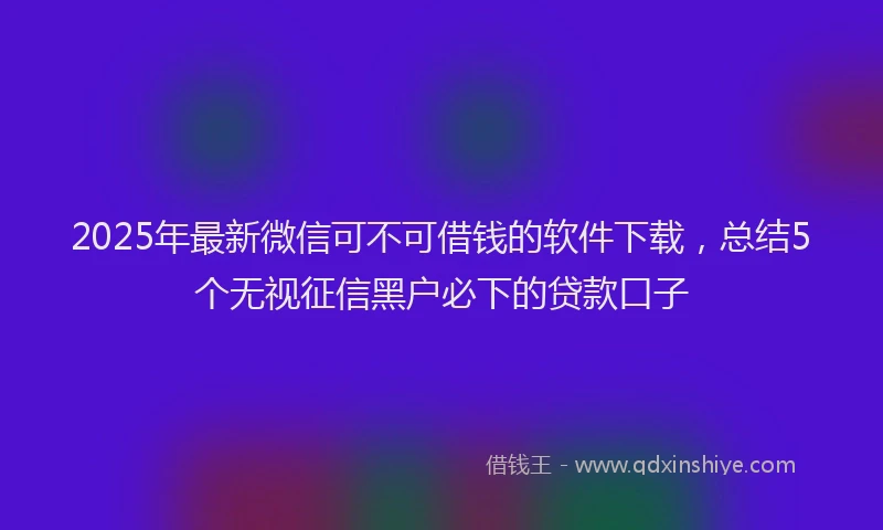 2025年最新微信可不可借钱的软件下载，总结5个无视征信黑户必下的贷款口子