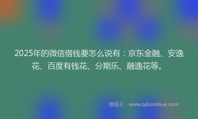 2025年的微信借钱要怎么说有：京东金融、安逸花、百度有钱花、分期乐、融逸花等。