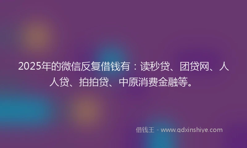 2025年的微信反复借钱有：读秒贷、团贷网、人人贷、拍拍贷、中原消费金融等。