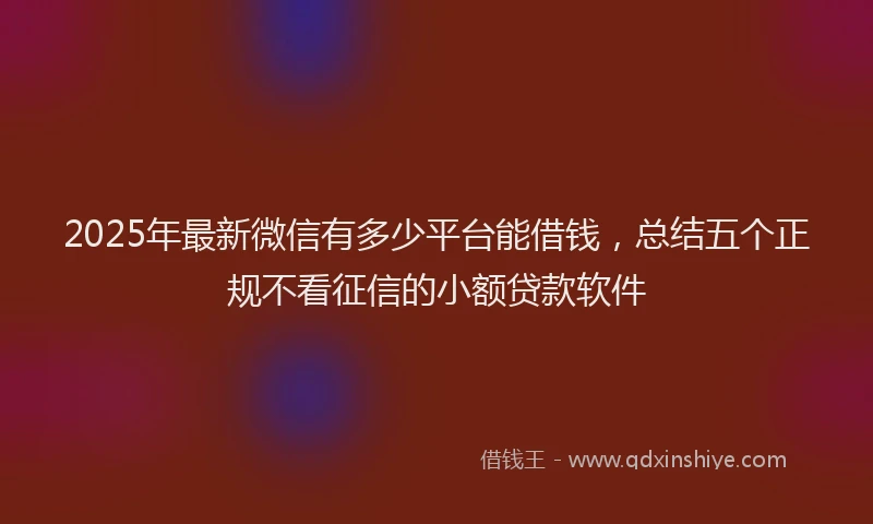 2025年最新微信有多少平台能借钱，总结五个正规不看征信的小额贷款软件