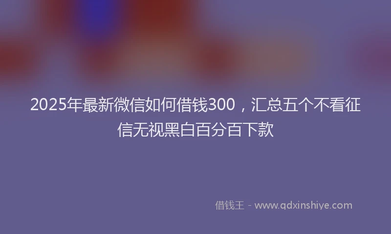 2025年最新微信如何借钱300，汇总五个不看征信无视黑白百分百下款