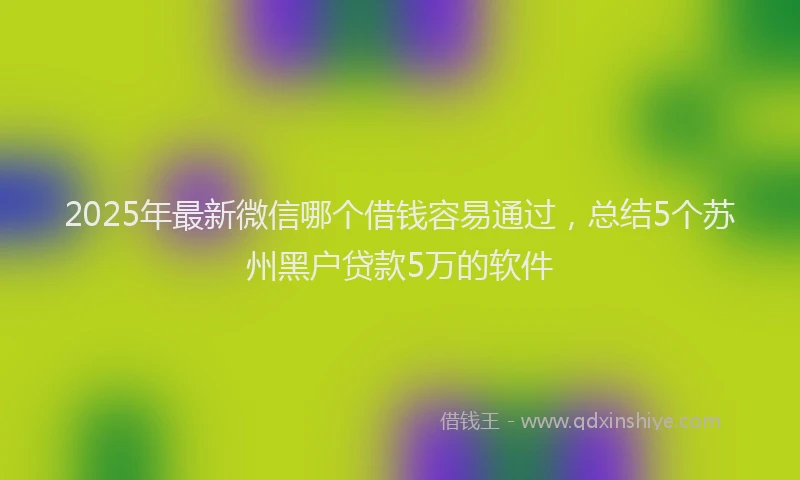 2025年最新微信哪个借钱容易通过，总结5个苏州黑户贷款5万的软件