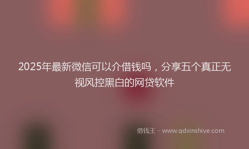 2025年最新微信可以介借钱吗，分享五个真正无视风控黑白的网贷软件