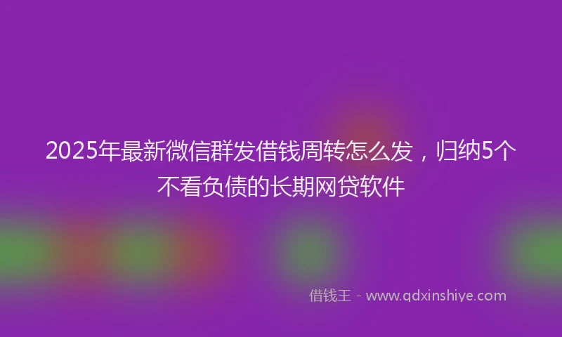 2025年最新微信群发借钱周转怎么发，归纳5个不看负债的长期网贷软件
