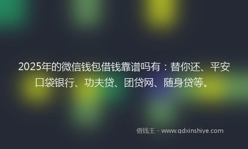 2025年的微信钱包借钱靠谱吗有：替你还、平安口袋银行、功夫贷、团贷网、随身贷等。