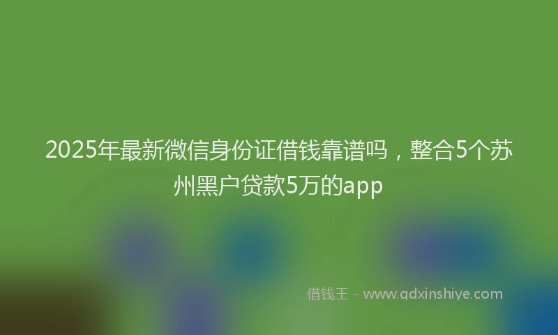 2025年最新微信身份证借钱靠谱吗，整合5个苏州黑户贷款5万的app