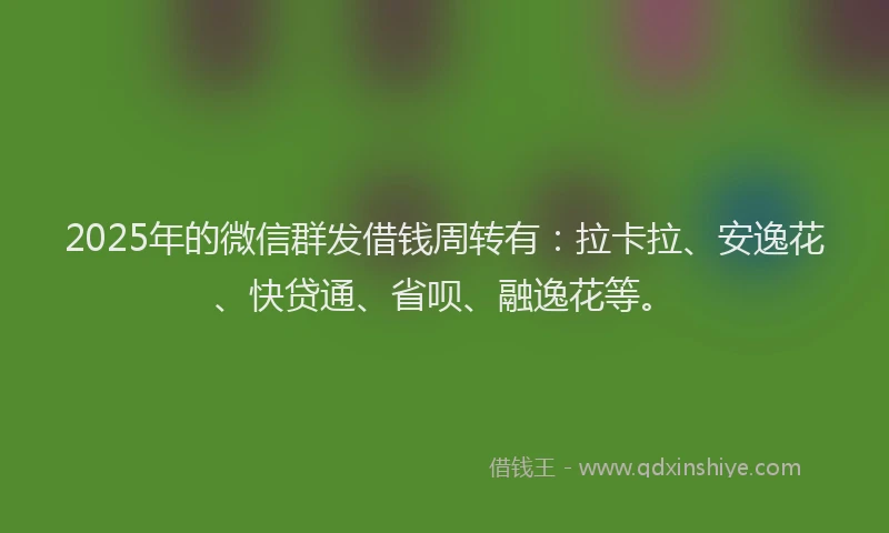 2025年的微信群发借钱周转有：拉卡拉、安逸花、快贷通、省呗、融逸花等。