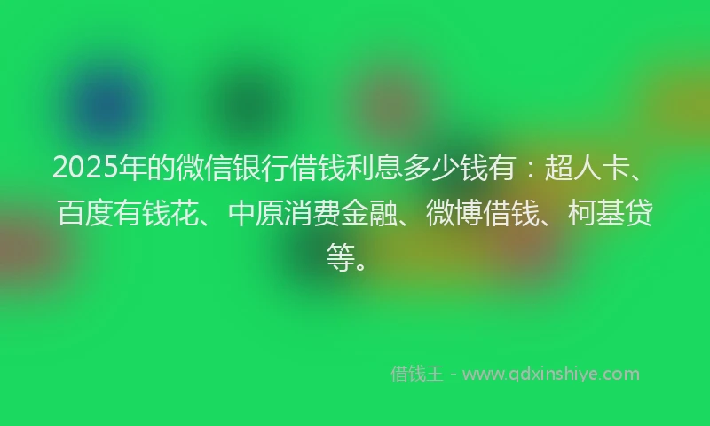 2025年的微信银行借钱利息多少钱有：超人卡、百度有钱花、中原消费金融、微博借钱、柯基贷等。