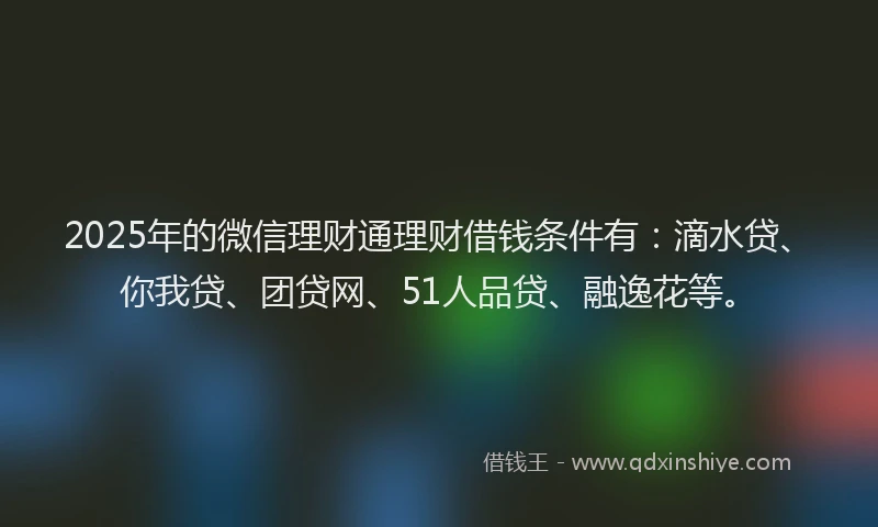 2025年的微信理财通理财借钱条件有：滴水贷、你我贷、团贷网、51人品贷、融逸花等。