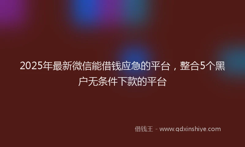 2025年最新微信能借钱应急的平台，整合5个黑户无条件下款的平台