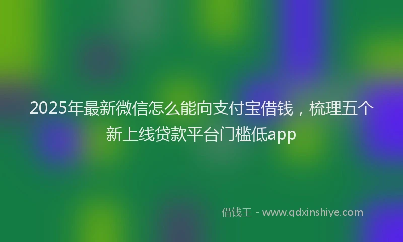 2025年最新微信怎么能向支付宝借钱，梳理五个新上线贷款平台门槛低app