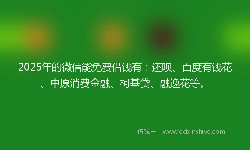 2025年的微信能免费借钱有：还呗、百度有钱花、中原消费金融、柯基贷、融逸花等。