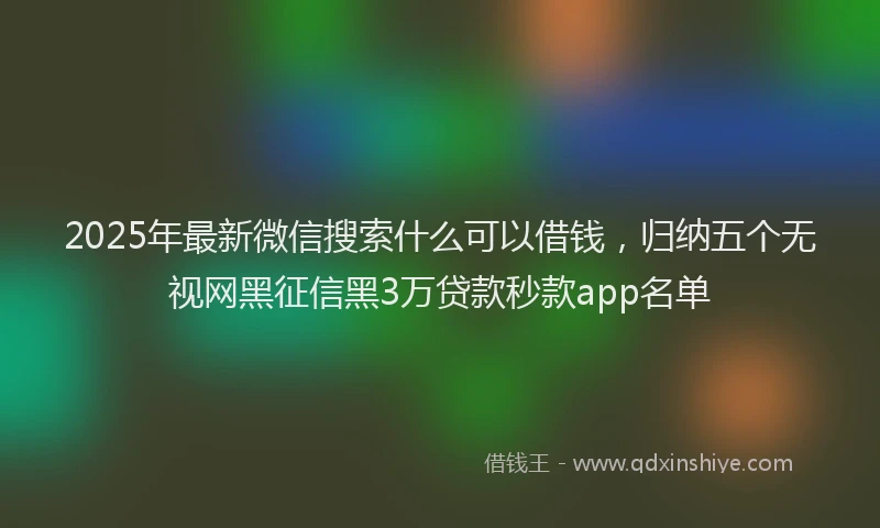 2025年最新微信搜索什么可以借钱，归纳五个无视网黑征信黑3万贷款秒款app名单