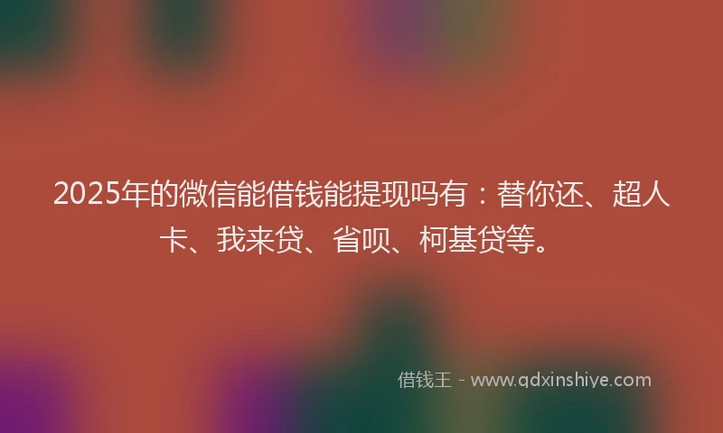 2025年的微信能借钱能提现吗有：替你还、超人卡、我来贷、省呗、柯基贷等。