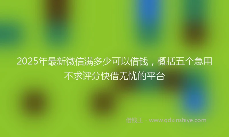 2025年最新微信满多少可以借钱，概括五个急用不求评分快借无忧的平台