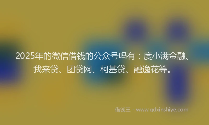 2025年的微信借钱的公众号吗有：度小满金融、我来贷、团贷网、柯基贷、融逸花等。