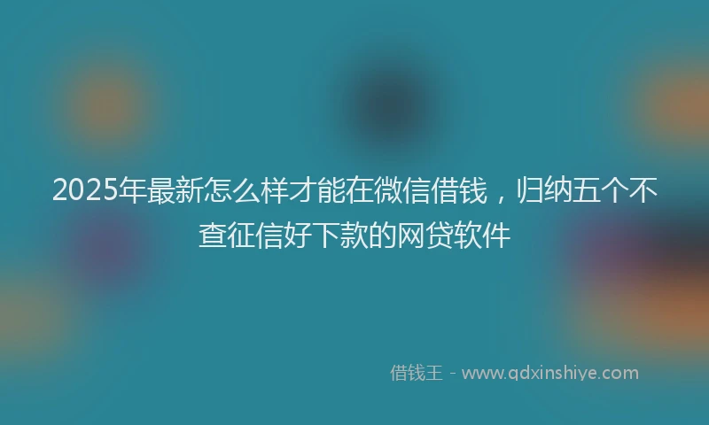 2025年最新怎么样才能在微信借钱，归纳五个不查征信好下款的网贷软件