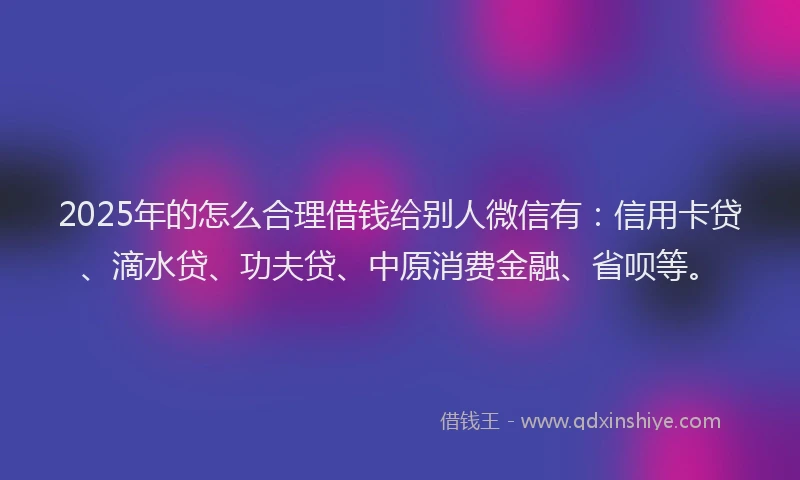 2025年的怎么合理借钱给别人微信有：信用卡贷、滴水贷、功夫贷、中原消费金融、省呗等。
